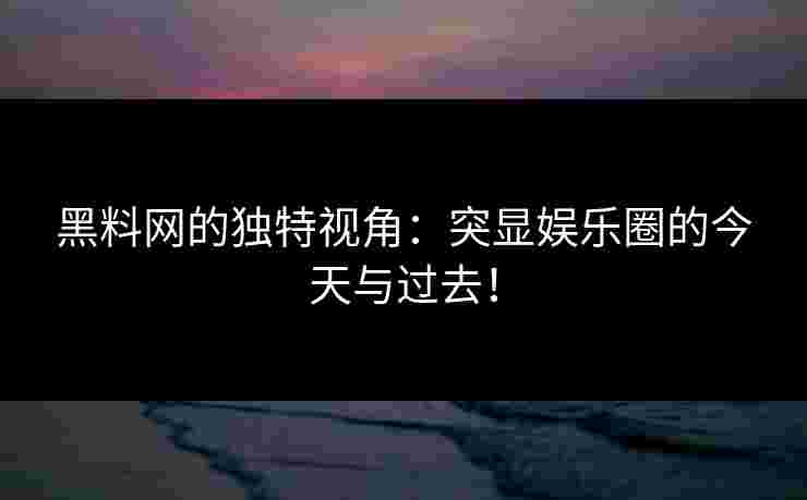 黑料网的独特视角：突显娱乐圈的今天与过去！