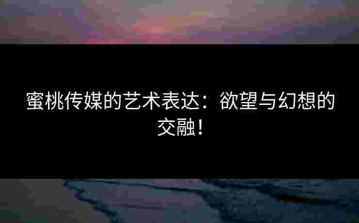 蜜桃传媒的艺术表达：欲望与幻想的交融！