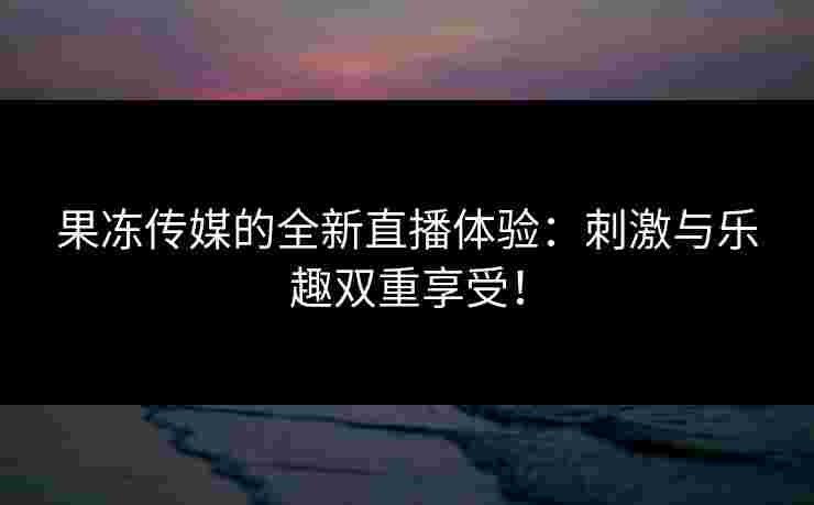 果冻传媒的全新直播体验：刺激与乐趣双重享受！