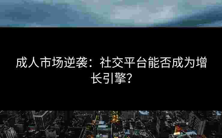 成人市场逆袭：社交平台能否成为增长引擎？