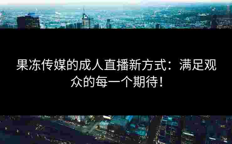 果冻传媒的成人直播新方式：满足观众的每一个期待！