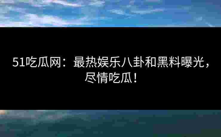 51吃瓜网：最热娱乐八卦和黑料曝光，尽情吃瓜！