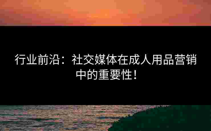 行业前沿：社交媒体在成人用品营销中的重要性！