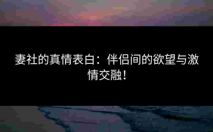 妻社的真情表白：伴侣间的欲望与激情交融！