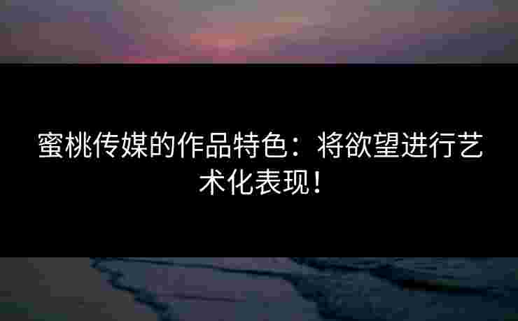 蜜桃传媒的作品特色：将欲望进行艺术化表现！
