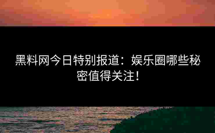 黑料网今日特别报道：娱乐圈哪些秘密值得关注！